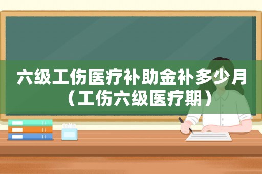 六級(jí)工傷醫(yī)療補(bǔ)助金補(bǔ)多少月（工傷六級(jí)醫(yī)療期）
