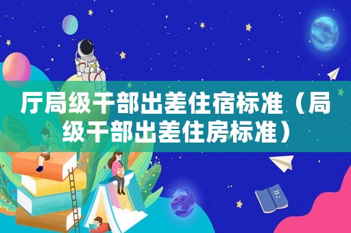 廳局級干部出差住宿標準（局級干部出差住房標準）