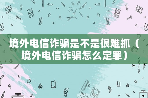境外電信詐騙是不是很難抓（境外電信詐騙怎么定罪）