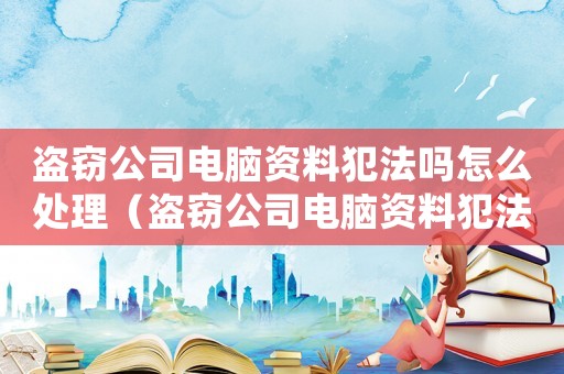 盜竊公司電腦資料犯法嗎怎么處理（盜竊公司電腦資料犯法嗎）