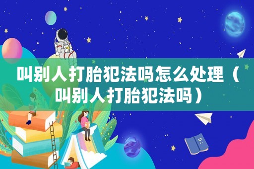 叫別人打胎犯法嗎怎么處理（叫別人打胎犯法嗎）