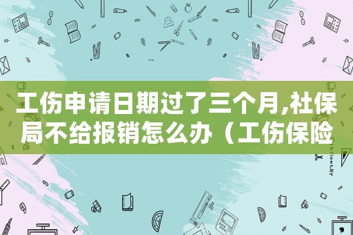 工傷申請日期過了三個(gè)月,社保局不給報(bào)銷怎么辦（工傷保險(xiǎn)3月未繳工傷補(bǔ)償還有嗎）