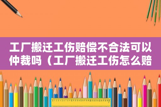 工廠搬遷工傷賠償不合法可以仲裁嗎（工廠搬遷工傷怎么賠償）