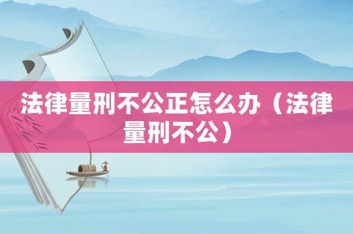 法律量刑不公正怎么辦（法律量刑不公）