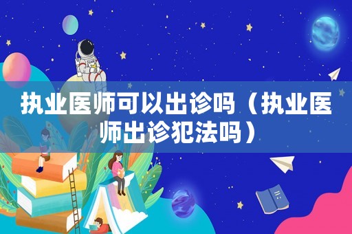 執業醫師可以出診嗎（執業醫師出診犯法嗎）