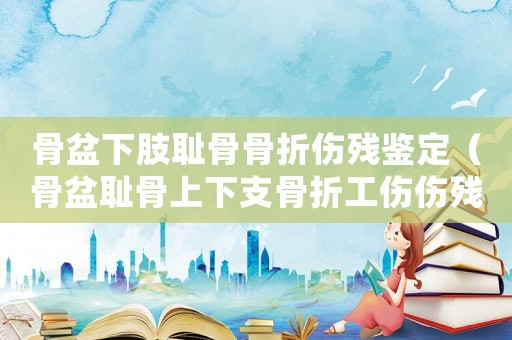 骨盆下肢恥骨骨折傷殘鑒定（骨盆恥骨上下支骨折工傷傷殘簽定）