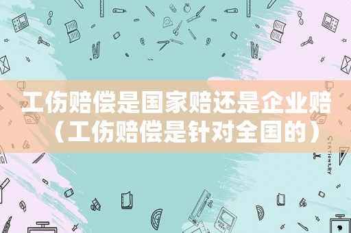 工傷賠償是國家賠還是企業賠（工傷賠償是針對全國的）
