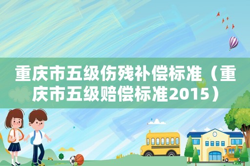 重慶市五級傷殘補償標準（重慶市五級賠償標準2015）