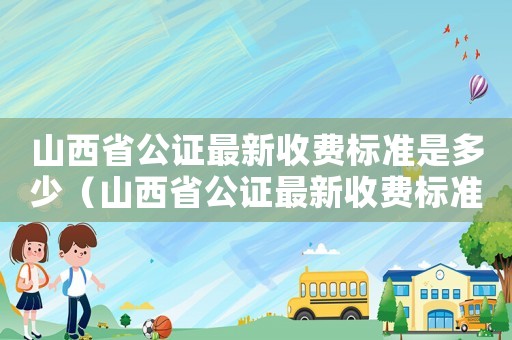 山西省公證最新收費標準是多少（山西省公證最新收費標準）