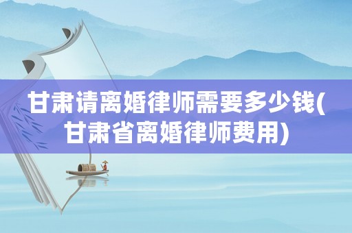 甘肅請離婚律師需要多少錢(甘肅省離婚律師費(fèi)用)