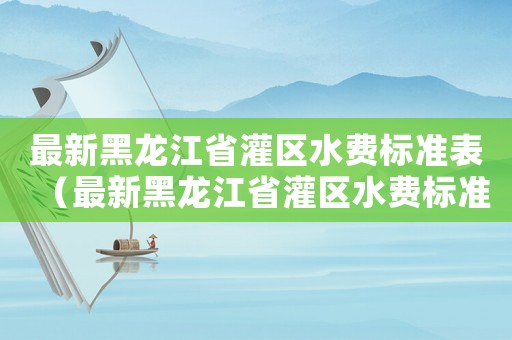 最新黑龍江省灌區水費標準表（最新黑龍江省灌區水費標準）