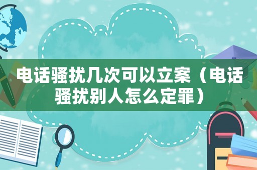 電話騷擾幾次可以立案（電話騷擾別人怎么定罪）