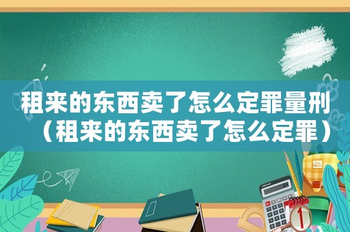 租來的東西賣了怎么定罪量刑（租來的東西賣了怎么定罪）