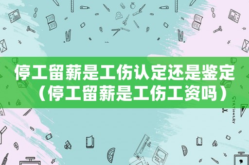 停工留薪是工傷認定還是鑒定（停工留薪是工傷工資嗎）