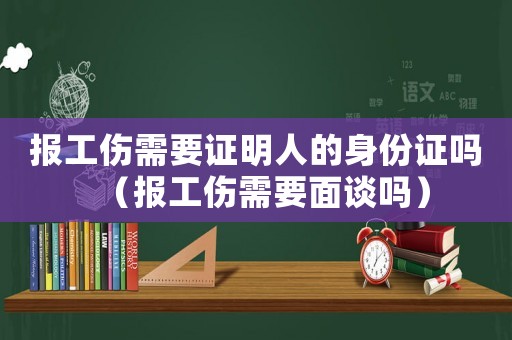 報(bào)工傷需要證明人的身份證嗎（報(bào)工傷需要面談嗎）