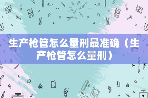 生產(chǎn)槍管怎么量刑最準(zhǔn)確（生產(chǎn)槍管怎么量刑）