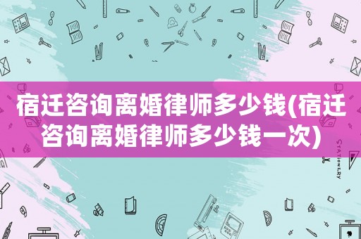宿遷咨詢離婚律師多少錢(宿遷咨詢離婚律師多少錢一次)