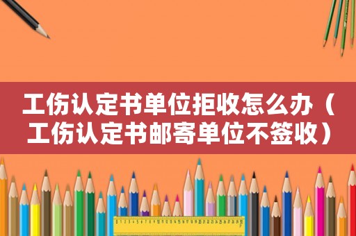 工傷認(rèn)定書單位拒收怎么辦（工傷認(rèn)定書郵寄單位不簽收）