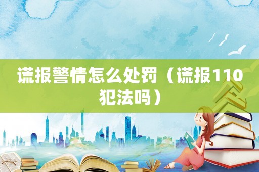 謊報(bào)警情怎么處罰（謊報(bào)110犯法嗎）