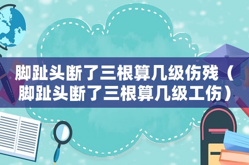 腳趾頭斷了三根算幾級傷殘（腳趾頭斷了三根算幾級工傷）
