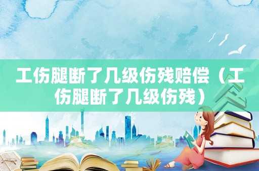 工傷腿斷了幾級傷殘賠償（工傷腿斷了幾級傷殘）