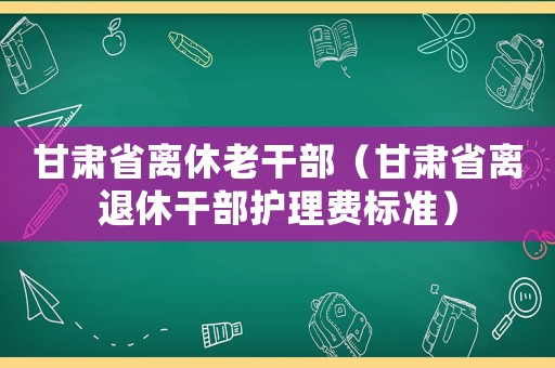 甘肅省離休老干部（甘肅省離退休干部護理費標準）