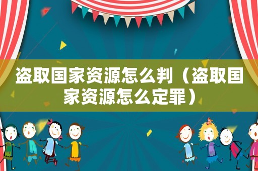 盜取國家資源怎么判（盜取國家資源怎么定罪）