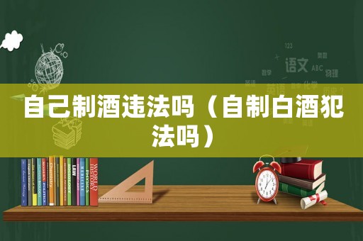 自己制酒違法嗎（自制白酒犯法嗎）