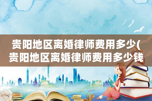貴陽地區離婚律師費用多少(貴陽地區離婚律師費用多少錢)