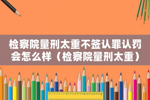檢察院量刑太重不簽認罪認罰會怎么樣（檢察院量刑太重）