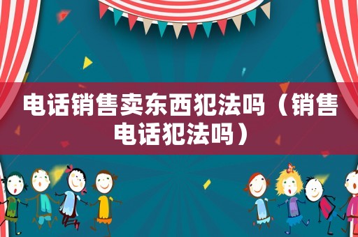 電話銷售賣東西犯法嗎（銷售電話犯法嗎）