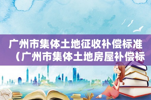 廣州市集體土地征收補償標準（廣州市集體土地房屋補償標準）