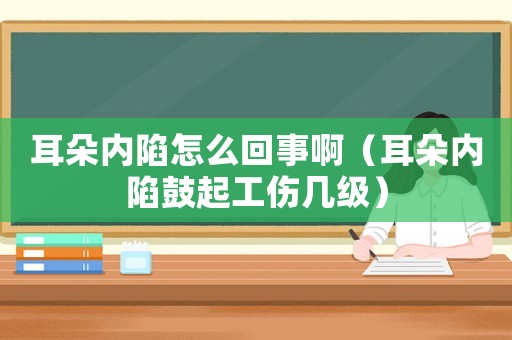 耳朵內陷怎么回事啊（耳朵內陷鼓起工傷幾級）