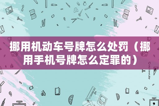 挪用機動車號牌怎么處罰（挪用手機號牌怎么定罪的）