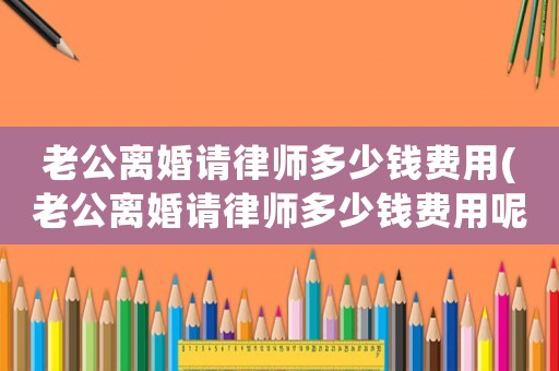 老公離婚請律師多少錢費用(老公離婚請律師多少錢費用呢)