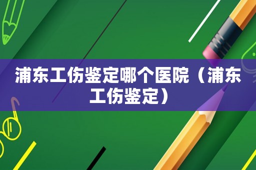 浦東工傷鑒定哪個醫院（浦東工傷鑒定）