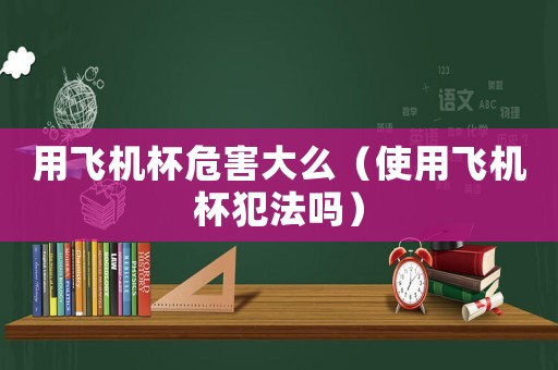 用飛機(jī)杯危害大么（使用飛機(jī)杯犯法嗎）