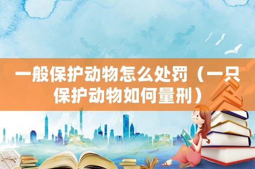 一般保護動物怎么處罰（一只保護動物如何量刑）