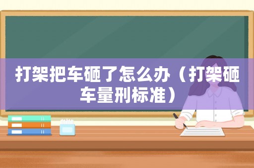打架把車砸了怎么辦（打架砸車量刑標準）