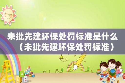 未批先建環保處罰標準是什么（未批先建環保處罰標準）
