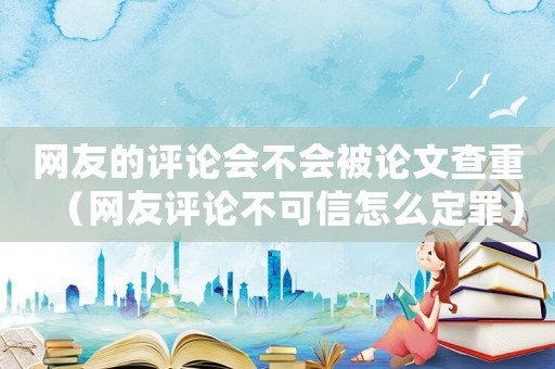 網友的評論會不會被論文查重（網友評論不可信怎么定罪）