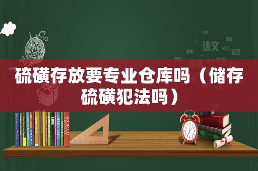 硫磺存放要專業(yè)倉庫嗎（儲(chǔ)存硫磺犯法嗎）