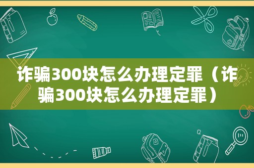 詐騙300塊怎么辦理定罪（詐騙300塊怎么辦理定罪）