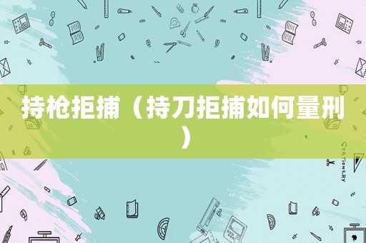 持槍拒捕（持刀拒捕如何量刑）