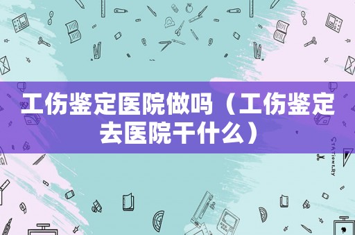 工傷鑒定醫(yī)院做嗎（工傷鑒定去醫(yī)院干什么）