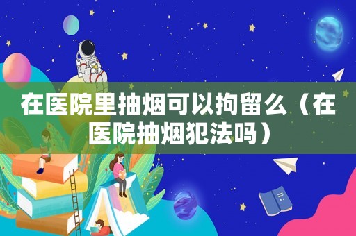 在醫院里抽煙可以拘留么（在醫院抽煙犯法嗎）