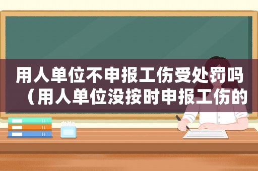 用人單位不申報(bào)工傷受處罰嗎（用人單位沒按時申報(bào)工傷的責(zé)任）