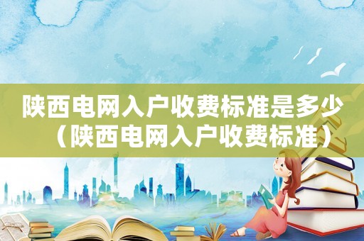 陜西電網(wǎng)入戶收費(fèi)標(biāo)準(zhǔn)是多少（陜西電網(wǎng)入戶收費(fèi)標(biāo)準(zhǔn)）
