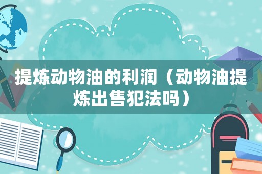 提煉動物油的利潤（動物油提煉出售犯法嗎）