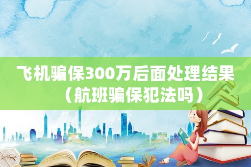 飛機(jī)騙保300萬后面處理結(jié)果（航班騙保犯法嗎）